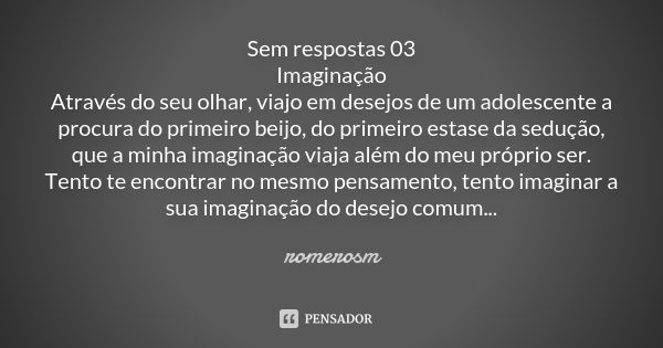 Sem respostas 03 Imaginação Através do seu olhar, viajo em desejos de um adolescente a procura do primeiro beijo, do primeiro estase da sedução, que a minha ima... Frase de romerosm.