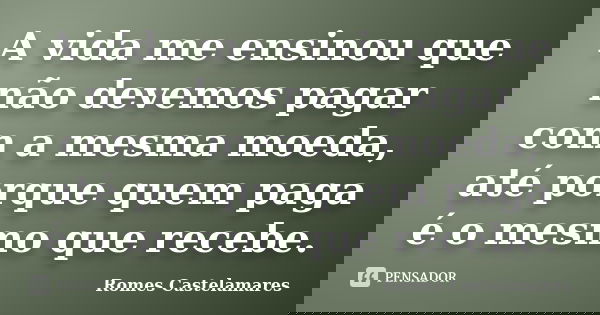 A vida me ensinou que não devemos pagar com a mesma moeda, até porque quem paga é o mesmo que recebe.... Frase de Romes Castelamares.