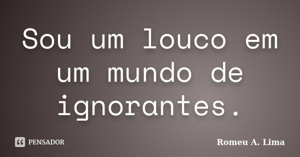 Sou um louco em um mundo de ignorantes.... Frase de Romeu A. Lima.