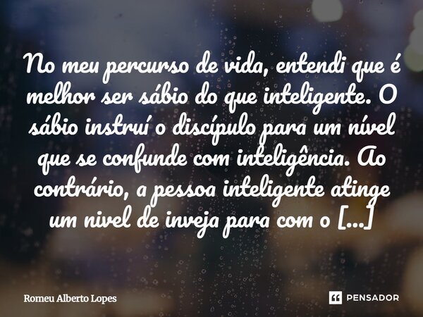 No meu percurso de vida, entendi que é melhor ser sábio do que inteligente. O sábio instruí o discípulo para um nível que se confunde com inteligência. Ao contr... Frase de Romeu Alberto Lopes.