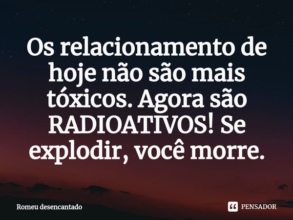 ⁠Os relacionamento de hoje não são mais tóxicos. Agora são RADIOATIVOS! Se explodir, você morre.... Frase de Romeu desencantado.