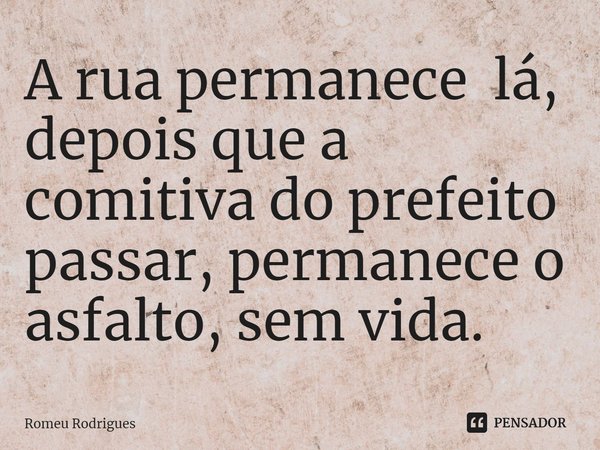 ⁠A rua permanece lá, depois que a comitiva do prefeito passar, permanece o asfalto, sem vida.... Frase de Romeu Rodrigues.