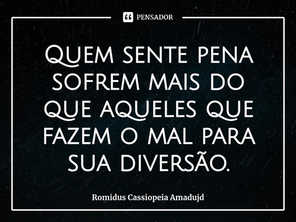 Quem sente pena sofrem mais do que aqueles que fazem o mal para sua diversão.... Frase de Romidus Cassiopeia Amadujd.