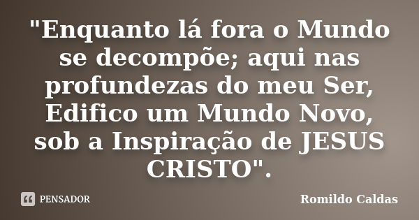 "Enquanto lá fora o Mundo se decompõe; aqui nas profundezas do meu Ser, Edifico um Mundo Novo, sob a Inspiração de JESUS CRISTO".... Frase de Romildo Caldas.