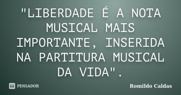 "LIBERDADE É A NOTA MUSICAL MAIS IMPORTANTE, INSERIDA NA PARTITURA MUSICAL DA VIDA".... Frase de Romildo Caldas.