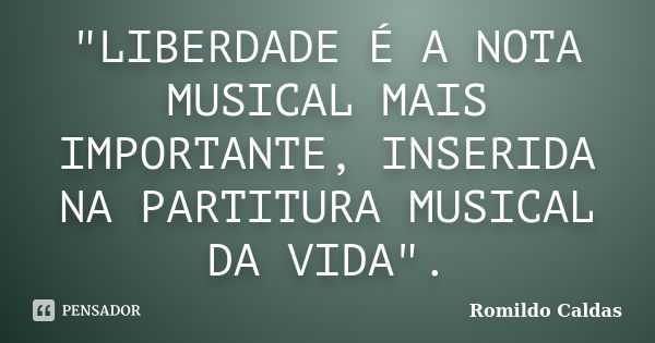 "LIBERDADE É A NOTA MUSICAL MAIS IMPORTANTE, INSERIDA NA PARTITURA MUSICAL DA VIDA".... Frase de Romildo Caldas.