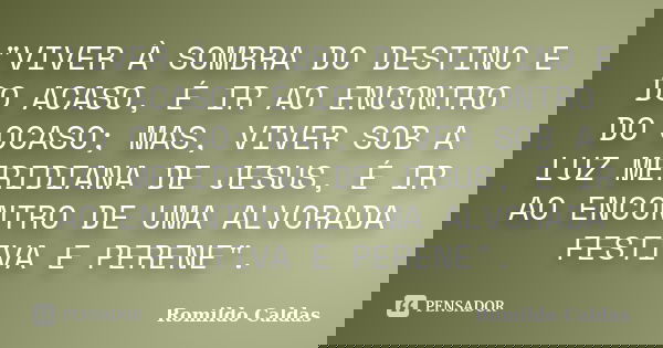 "VIVER À SOMBRA DO DESTINO E DO ACASO, É IR AO ENCONTRO DO OCASO; MAS, VIVER SOB A LUZ MERIDIANA DE JESUS, É IR AO ENCONTRO DE UMA ALVORADA FESTIVA E PEREN... Frase de ROMILDO CALDAS.
