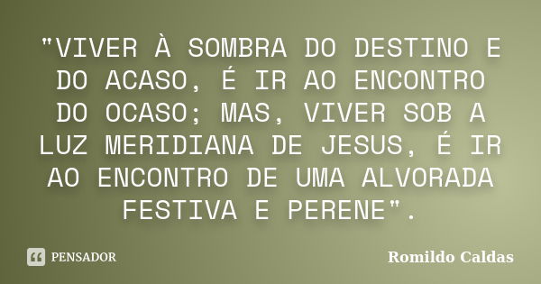 "VIVER À SOMBRA DO DESTINO E DO ACASO, É IR AO ENCONTRO DO OCASO; MAS, VIVER SOB A LUZ MERIDIANA DE JESUS, É IR AO ENCONTRO DE UMA ALVORADA FESTIVA E PEREN... Frase de ROMILDO CALDAS.