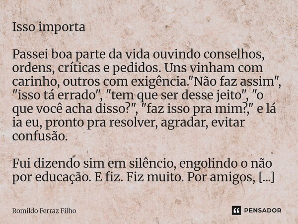 Isso importa Passei boa parte da vida ouvindo conselhos, ordens, críticas e pedidos. Uns vinham com carinho, outros com exigência. "Não faz assim", &... Frase de Romildo Ferraz Filho.