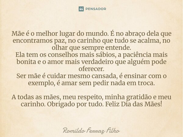 Mãe é o melhor lugar do mundo. É no abraço dela que encontramos paz, no carinho que tudo se acalma, no olhar que sempre entende. Ela tem os conselhos mais sábi... Frase de Romildo Ferraz Filho.