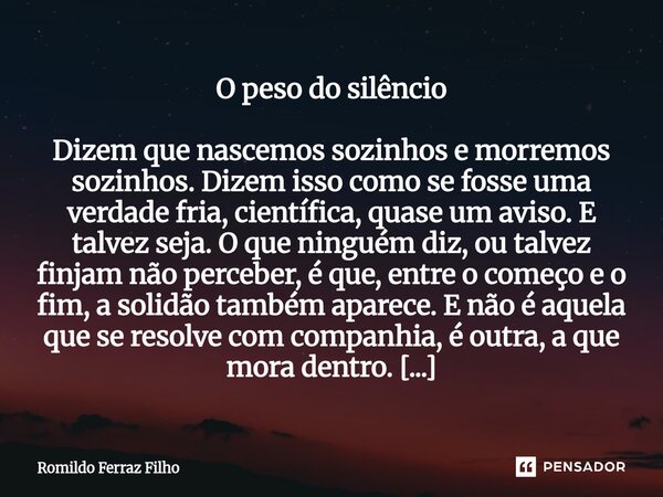 O peso do silêncio Dizem que nascemos sozinhos e morremos sozinhos. Dizem isso como se fosse uma verdade fria, científica, quase um aviso. E talvez seja. O que... Frase de Romildo Ferraz Filho.