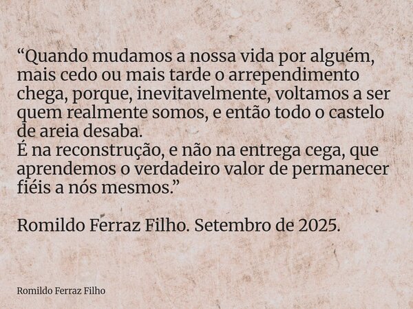 “Quando mudamos a nossa vida por alguém, mais cedo ou mais tarde o arrependimento chega, porque, inevitavelmente, voltamos a ser quem realmente somos, e então t... Frase de Romildo Ferraz Filho.
