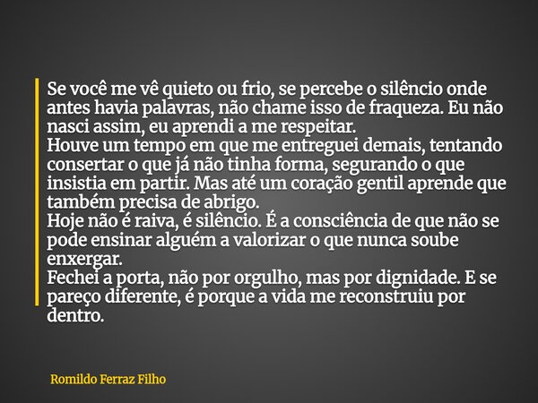 Se você me vê quieto ou frio, se percebe o silêncio onde antes havia palavras, não chame isso de fraqueza. Eu não nasci assim, eu aprendi a me respeitar. Houve ... Frase de Romildo Ferraz Filho.