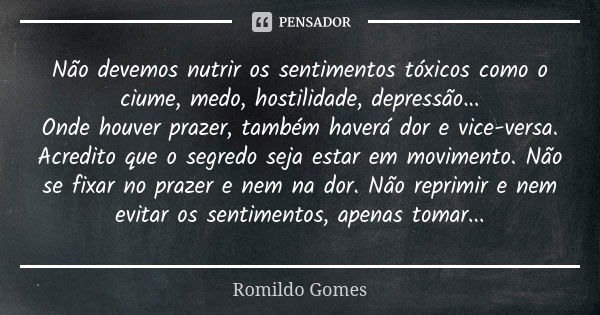 Não devemos nutrir os sentimentos tóxicos como o ciume, medo, hostilidade, depressão... Onde houver prazer, também haverá dor e vice-versa. Acredito que o segre... Frase de Romildo Gomes.