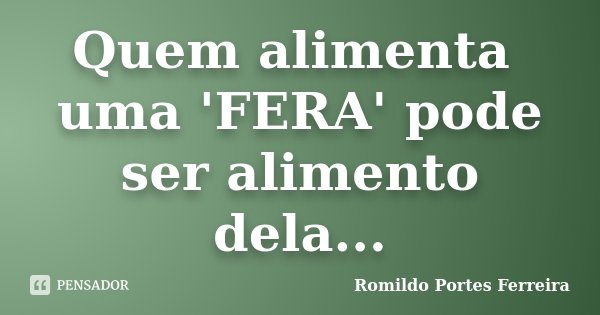 Quem alimenta uma 'FERA' pode ser alimento dela...... Frase de Romildo Portes Ferreira.