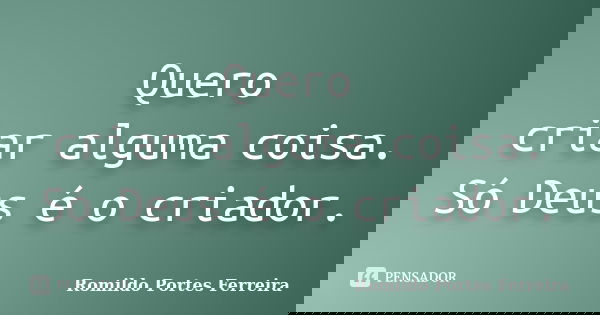 Quero criar alguma coisa. Só Deus é o criador.... Frase de Romildo Portes Ferreira.