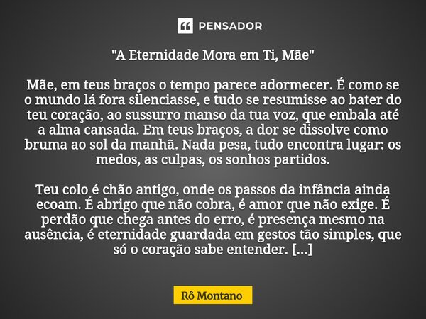"A Eternidade Mora em Ti, Mãe" Mãe, em teus braços o tempo parece adormecer. É como se o mundo lá fora silenciasse, e tudo se resumisse ao bater do te... Frase de Rô Montano.