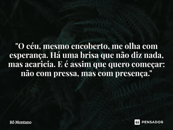 "O céu, mesmo encoberto, me olha com esperança. Há uma brisa que não diz nada, mas acaricia. E é assim que quero começar: não com pressa, mas com presença.... Frase de Rô Montano.