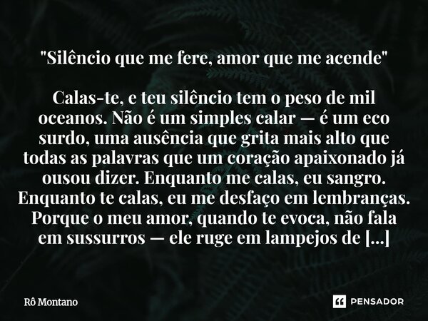 "Silêncio que me fere, amor que me acende" Calas-te, e teu silêncio tem o peso de mil oceanos. Não é um simples calar — é um eco surdo, uma ausência ... Frase de Rô Montano.