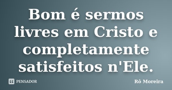 Bom é sermos livres em Cristo e completamente satisfeitos n'Ele.... Frase de Rô Moreira.
