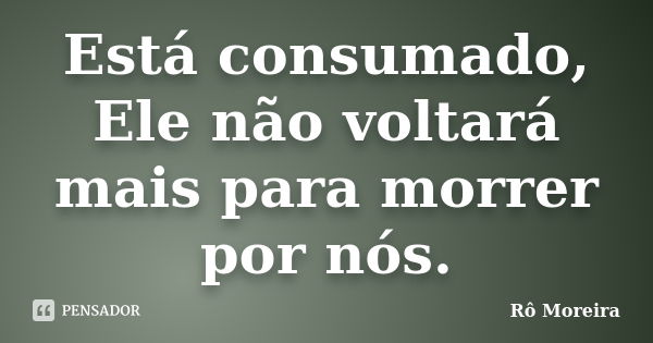 Está consumado, Ele não voltará mais para morrer por nós.... Frase de Rô Moreira.