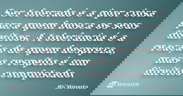 Ser tolerado é a pior coisa para quem busca os seus direitos. A tolerância é a reação de quem despreza, mas o respeito é um direito conquistado.... Frase de Rô Moreira.