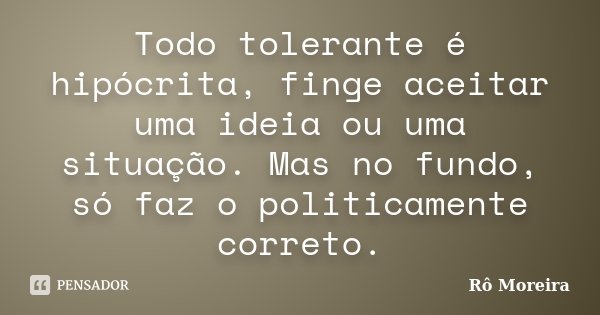 Todo tolerante é hipócrita, finge aceitar uma ideia ou uma situação. Mas no fundo, só faz o politicamente correto.... Frase de Rô Moreira.