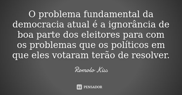 O problema fundamental da democracia atual é a ignorância de boa parte dos eleitores para com os problemas que os políticos em que eles votaram terão de resolve... Frase de Romolo Kiss.