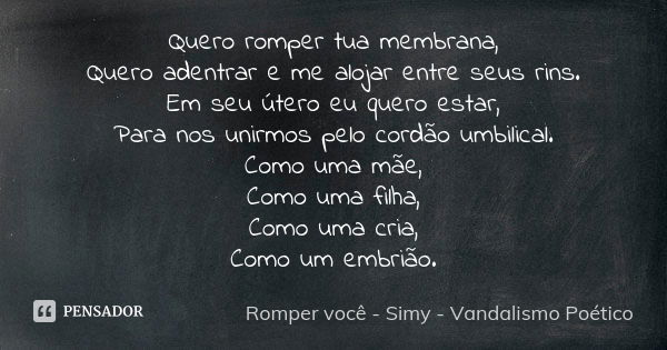 Quero romper tua membrana, Quero adentrar e me alojar entre seus rins. Em seu útero eu quero estar, Para nos unirmos pelo cordão umbilical. Como uma mãe, Como u... Frase de Romper você - Simy - Vandalismo Poético.