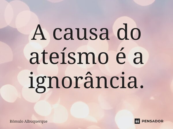 A causa do ateísmo é a ignorância.... Frase de Rômulo Albuquerque.