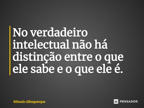 No verdadeiro intelectual não há distinção entre o que ele sabe e o que ele é.... Frase de Rômulo Albuquerque.