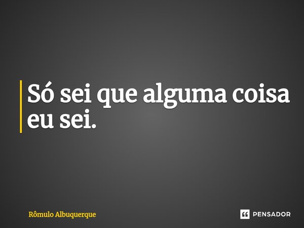 Só sei que alguma coisa eu sei.... Frase de Rômulo Albuquerque.