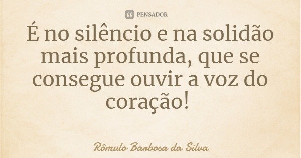 É no silêncio e na solidão mais profunda, que se consegue ouvir a voz do coração!... Frase de Rômulo Barbosa da Silva.