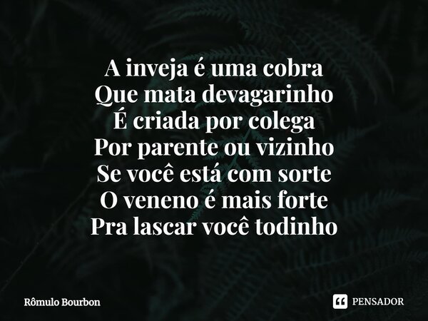 ⁠A inveja é uma cobra Que mata devagarinho É criada por colega Por parente ou vizinho Se você está com sorte O veneno é mais forte Pra lascar você todinho... Frase de Rômulo Bourbon.