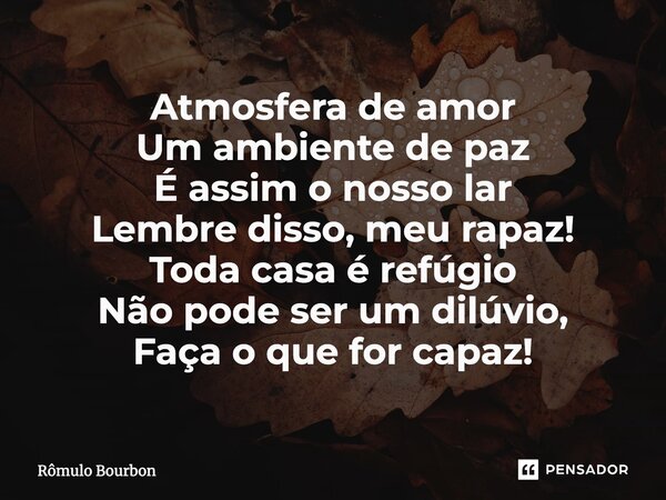 ⁠Atmosfera de amor Um ambiente de paz É assim o nosso lar Lembre disso, meu rapaz! Toda casa é refúgio Não pode ser um dilúvio, Faça o que for capaz!... Frase de Rômulo Bourbon.