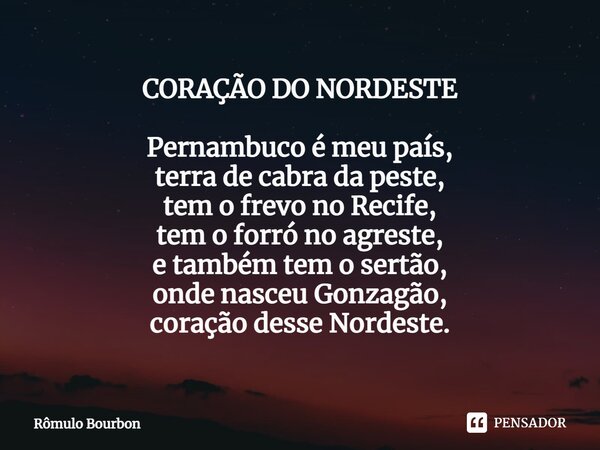 CORAÇÃO DO NORDESTE Pernambuco é meu país, terra de cabra da peste, tem o frevo no Recife, tem o forró no agreste, e também tem o sertão, onde nasceu Gonzagão, ... Frase de Rômulo Bourbon.