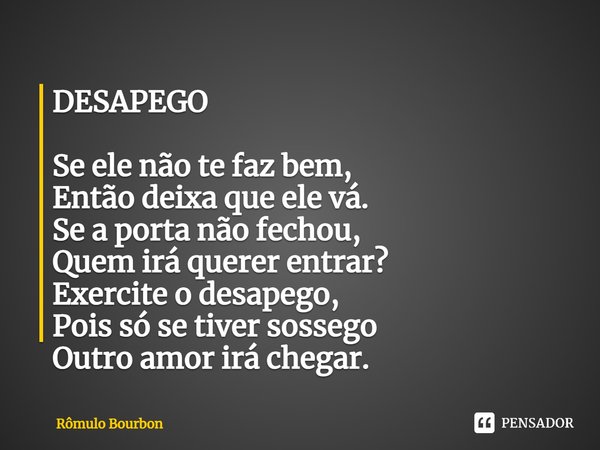 ⁠DESAPEGO Se ele não te faz bem,
Então deixa que ele vá.
Se a porta não fechou,
Quem irá querer entrar?
Exercite o desapego,
Pois só se tiver sossego
Outro amor... Frase de Rômulo Bourbon.