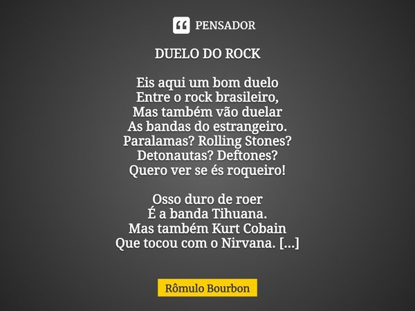 ⁠DUELO DO ROCK Eis aqui um bom duelo
Entre o rock brasileiro,
Mas também vão duelar
As bandas do estrangeiro.
Paralamas? Rolling Stones?
Detonautas? Deftones?
Q... Frase de Rômulo Bourbon.