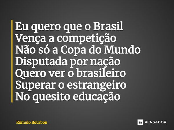 ⁠Eu quero que o Brasil Vença a competição Não só a Copa do Mundo Disputada por nação Quero ver o brasileiro Superar o estrangeiro No quesito educação... Frase de Rômulo Bourbon.