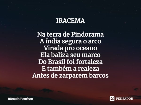 IRACEMA ⁠Na terra de Pindorama
A índia segura o arco
Virada pro oceano
Ela baliza seu marco
Do Brasil foi fortaleza
E também a realeza
Antes de zarparem barcos... Frase de Rômulo Bourbon.