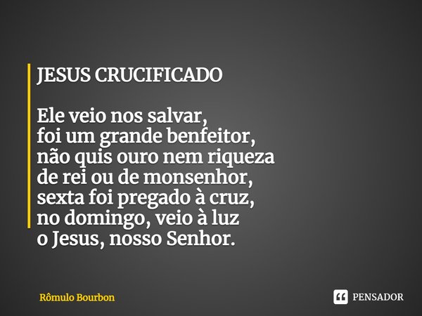 ⁠JESUS CRUCIFICADO Ele veio nos salvar,
foi um grande benfeitor,
não quis ouro nem riqueza
de rei ou de monsenhor,
sexta foi pregado à cruz,
no domingo, veio à ... Frase de Rômulo Bourbon.