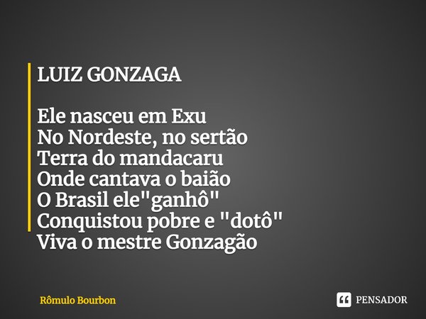 ⁠LUIZ GONZAGA Ele nasceu em Exu
No Nordeste, no sertão
Terra do mandacaru
Onde cantava o baião
O Brasil ele "ganhô"
Conquistou pobre e "dotô"... Frase de Rômulo Bourbon.
