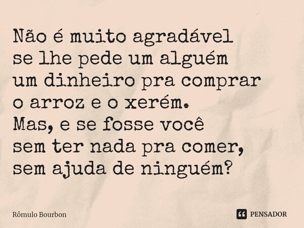 ⁠Não é muito agradável se lhe pede um alguém um dinheiro pra comprar o arroz e o xerém. Mas, e se fosse você sem ter nada pra comer, sem ajuda de ninguém?... Frase de Rômulo Bourbon.