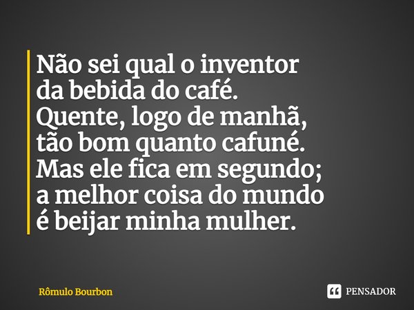 Não sei qual o inventor
da bebida do café.
Quente, logo de manhã,
tão bom quanto cafuné.
Mas ele fica em segundo;
a melhor coisa do mundo
é beijar minha mulher.... Frase de Rômulo Bourbon.