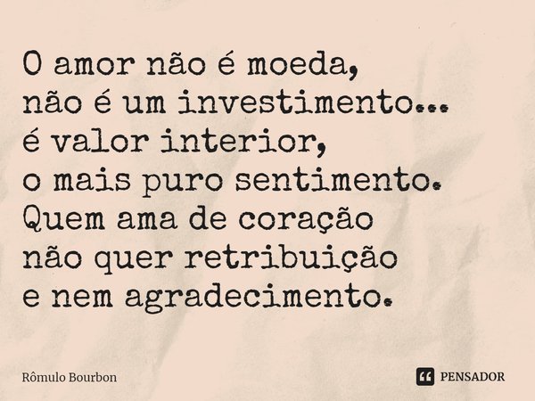 ⁠O amor não é moeda, não é um investimento... é valor interior, o mais puro sentimento. Quem ama de coração não quer retribuição e nem agradecimento.... Frase de Rômulo Bourbon.