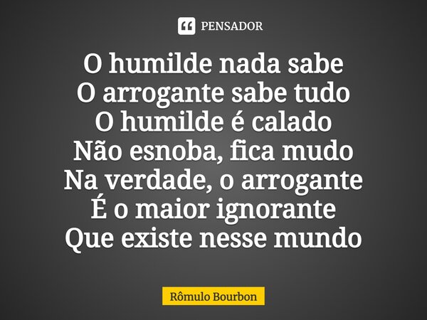 ⁠O humilde nada sabe O arrogante sabe tudo O humilde é calado Não esnoba, fica mudo Na verdade, o arrogante É o maior ignorante Que existe nesse mundo... Frase de Rômulo Bourbon.