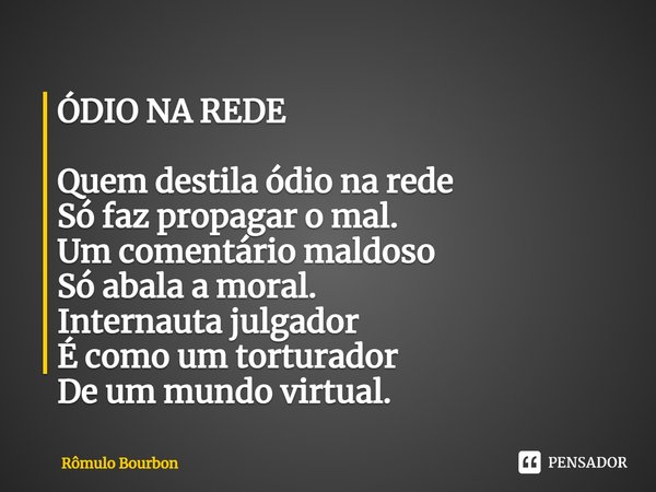 ⁠ÓDIO NA REDE Quem destila ódio na rede
Só faz propagar o mal.
Um comentário maldoso
Só abala a moral.
Internauta julgador
É como um torturador
De um mundo virt... Frase de Rômulo Bourbon.