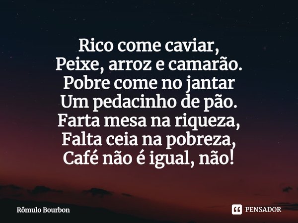 ⁠Rico come caviar,
Peixe, arroz e camarão.
Pobre come no jantar
Um pedacinho de pão.
Farta mesa na riqueza,
Falta ceia na pobreza,
Café não é igual, não!... Frase de Rômulo Bourbon.