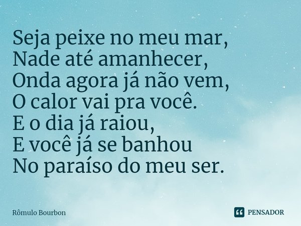 Seja peixe no meu mar, Nade até amanhecer, Onda agora já não vem, O calor vai pra você. E o dia já raiou, E você já se banhou No paraíso do meu ser.... Frase de Rômulo Bourbon.