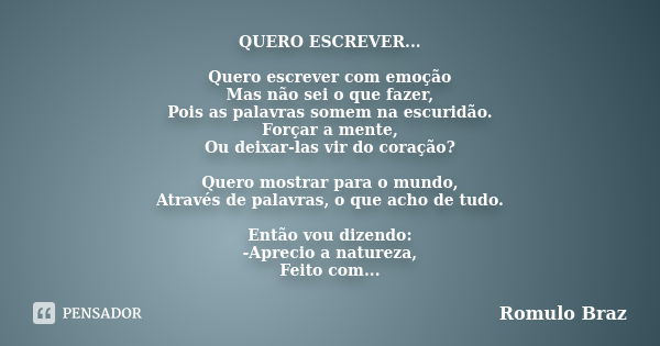 QUERO ESCREVER... Quero escrever com emoção Mas não sei o que fazer, Pois as palavras somem na escuridão. Forçar a mente, Ou deixar-las vir do coração? Quero mo... Frase de Rômulo Braz.